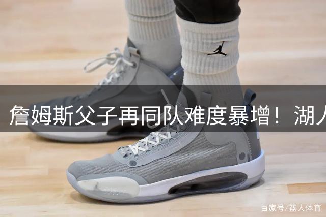 詹姆斯父子再同队难度暴增！湖人不愿轻易交易布朗尼 除非有重磅筹码