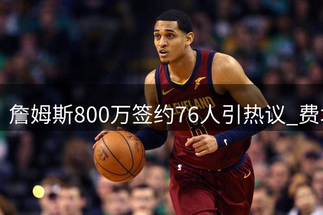 詹姆斯800万签约76人引热议 费城球迷最看重球员态度而非成败