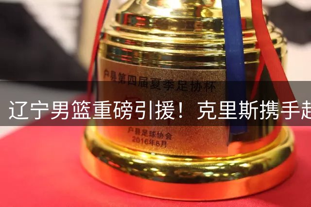 辽宁男篮重磅引援！克里斯携手赵继伟打造新防线，冲击CBA四强席位