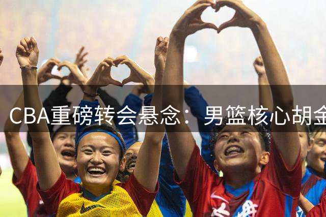 CBA重磅转会悬念：男篮核心胡金秋下一站锁定广东？